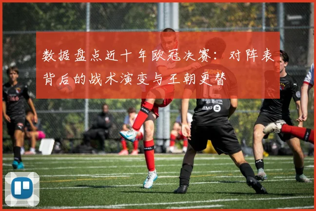 数据盘点近十年欧冠决赛：对阵表背后的战术演变与王朝更替