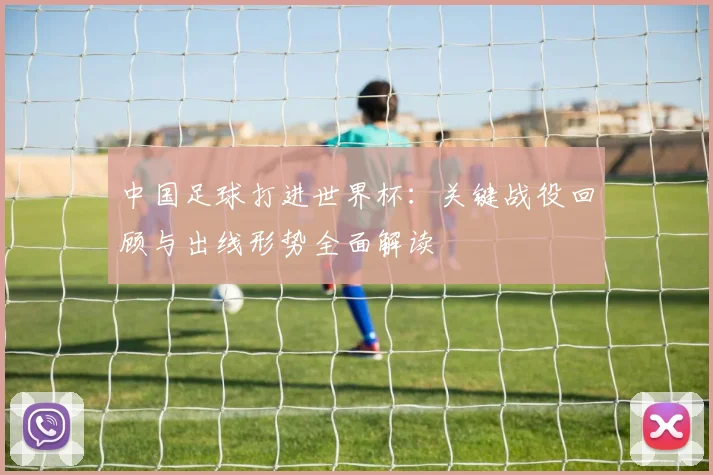 中国足球打进世界杯：关键战役回顾与出线形势全面解读