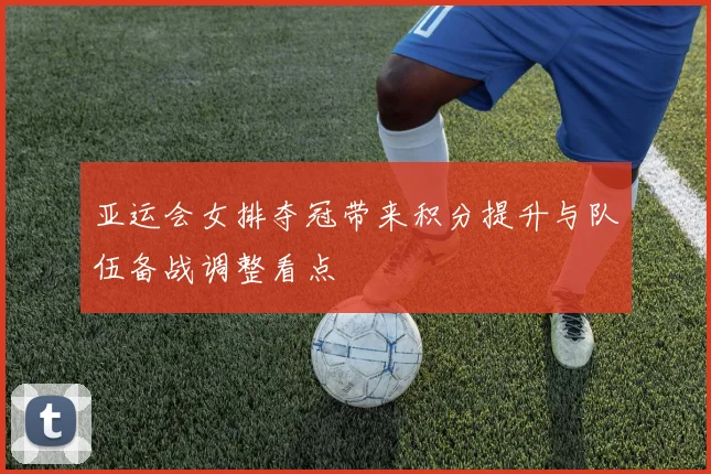亚运会女排夺冠带来积分提升与队伍备战调整看点