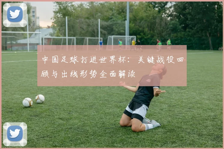 中国足球打进世界杯：关键战役回顾与出线形势全面解读