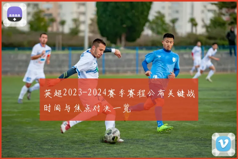 英超2023-2024赛季赛程公布关键战时间与焦点对决一览