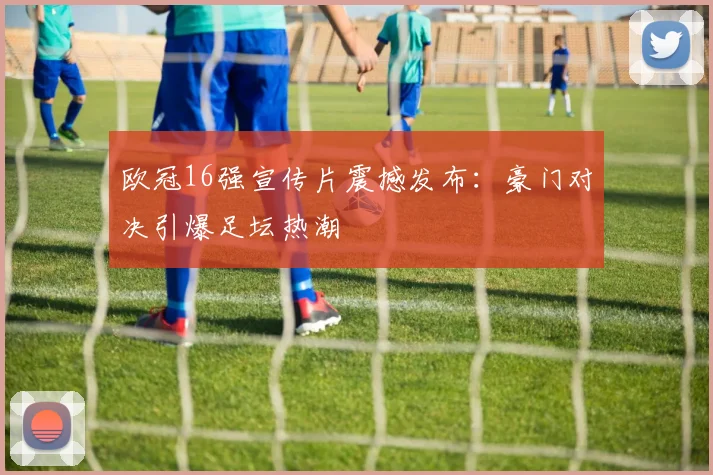 欧冠16强宣传片震撼发布：豪门对决引爆足坛热潮