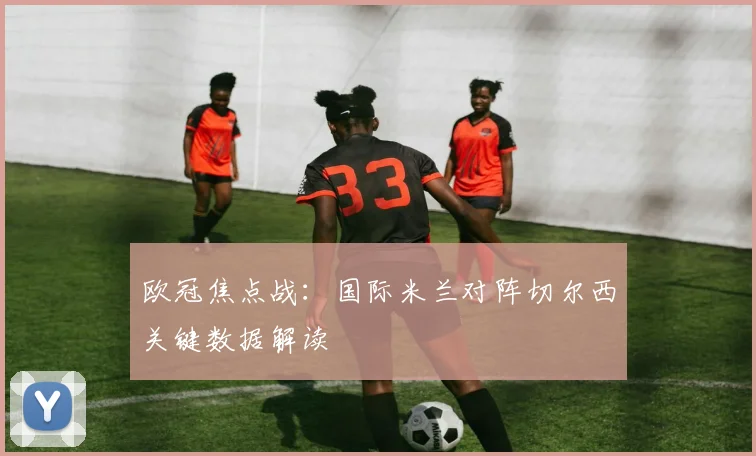 欧冠焦点战：国际米兰对阵切尔西关键数据解读