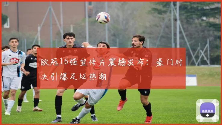 欧冠16强宣传片震撼发布：豪门对决引爆足坛热潮